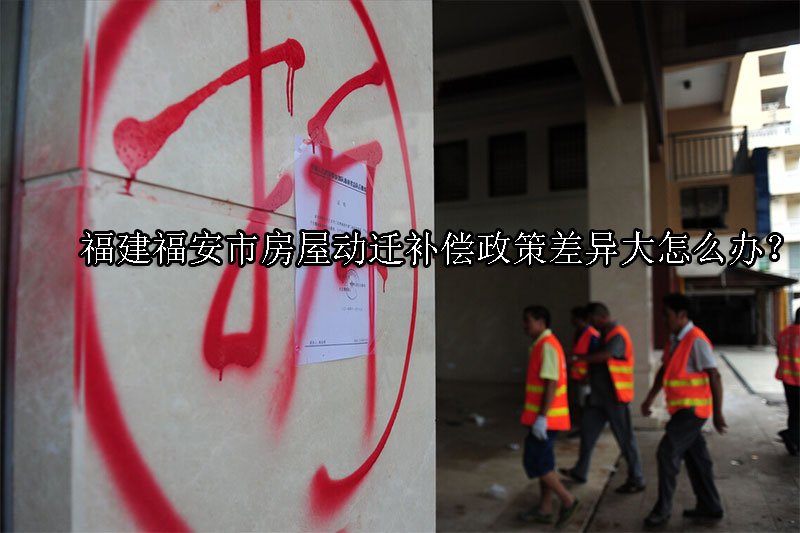 福建福安市房屋动迁补偿政策差异大怎么办？