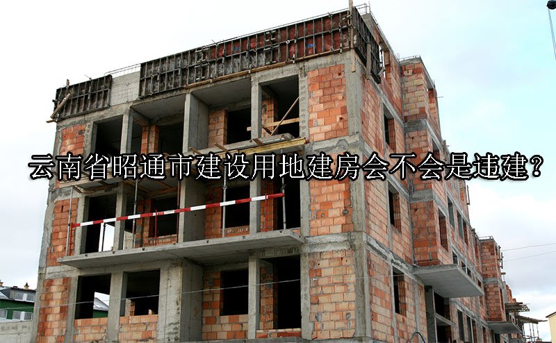 云南省昭通市建设用地建房会不会是违建？