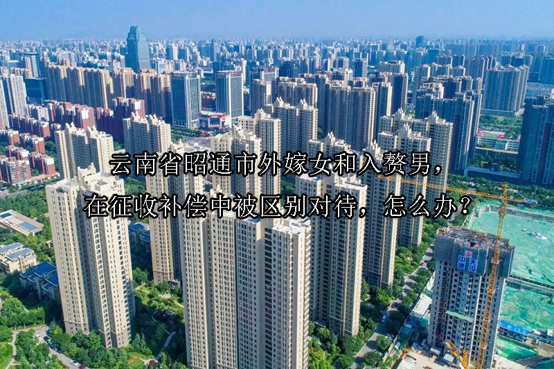 云南省昭通市外嫁女和入赘男，在征收补偿中被区别对待，怎么办？