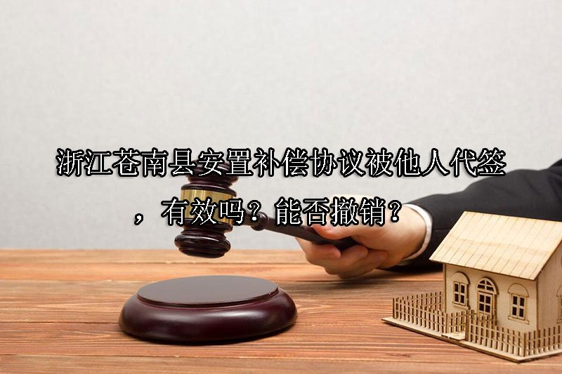 浙江苍南县安置补偿协议被他人代签，有效吗？能否撤销？ 