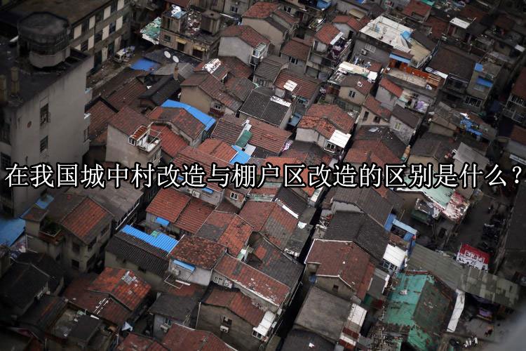 在我国城中村改造与棚户区改造的区别是什么？