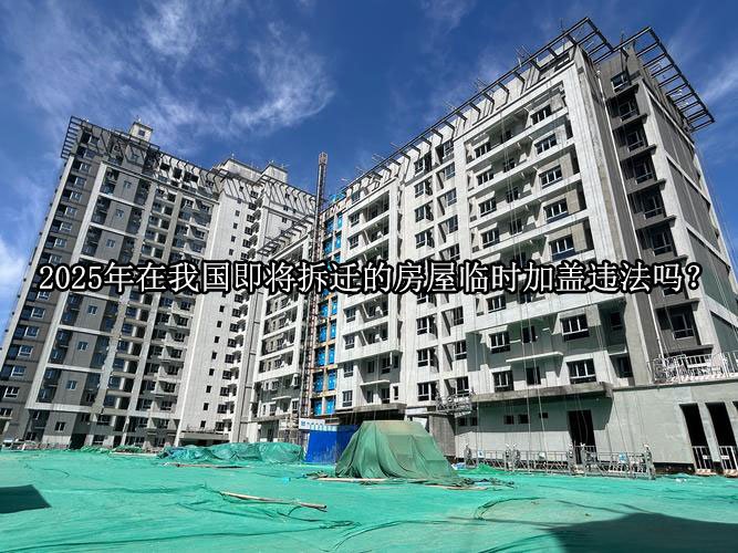 2025年在我国即将拆迁的房屋临时加盖违法吗？