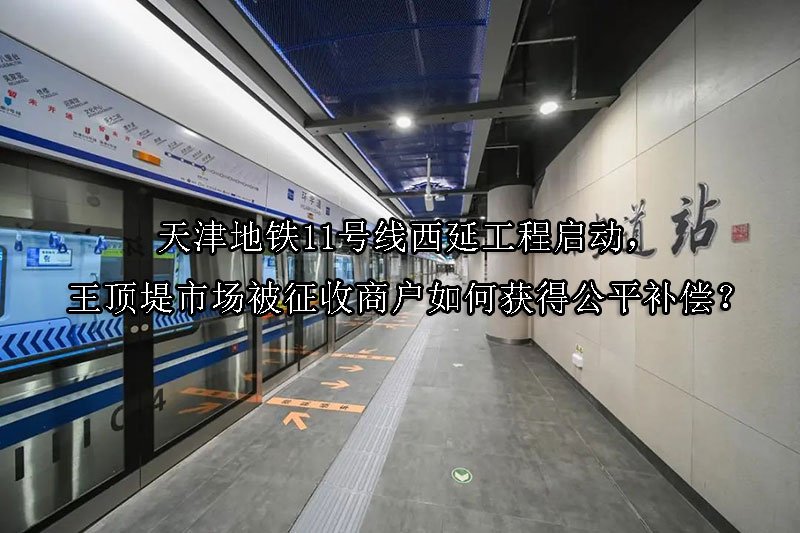 天津地铁11号线西延工程启动，王顶堤市场被征收商户如何获得公平补偿？