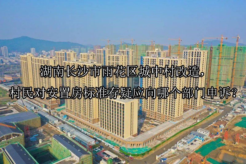 湖南‌长沙市雨花区城中村改造，村民对安置房标准存疑应向哪个部门申诉？